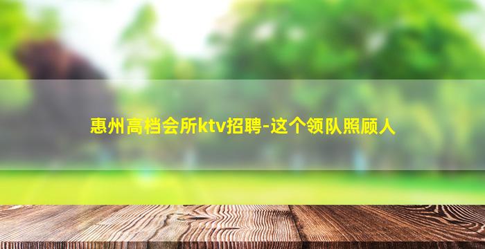 惠州高档会所ktv招聘-这个领队照顾人